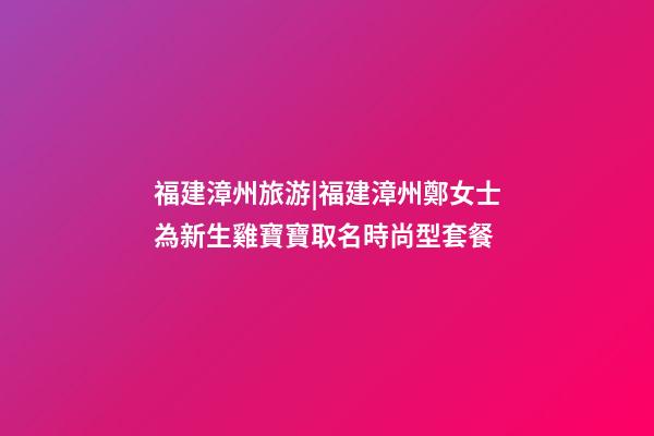 福建漳州旅游|福建漳州鄭女士為新生雞寶寶取名時尚型套餐-第1張-公司起名-玄機派